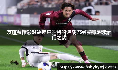 友谊赛精彩对决神户胜利船迎战巴塞罗那足球豪门之战